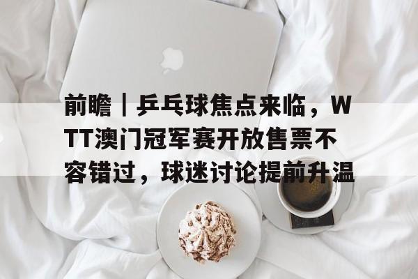 前瞻｜乒乓球焦点来临，WTT澳门冠军赛开放售票不容错过，球迷讨论提前升温