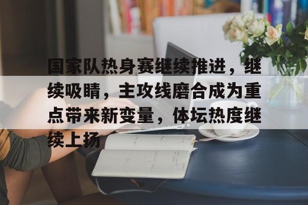 国家队热身赛继续推进，继续吸睛，主攻线磨合成为重点带来新变量，体坛热度继续上扬