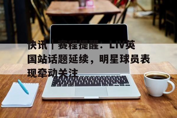 快讯｜赛程提醒：LIV英国站话题延续，明星球员表现牵动关注