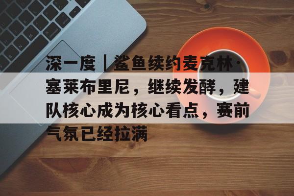 深一度｜鲨鱼续约麦克林·塞莱布里尼，继续发酵，建队核心成为核心看点，赛前气氛已经拉满