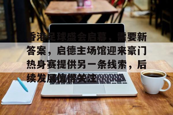 香港足球盛会启幕，需要新答案，启德主场馆迎来豪门热身赛提供另一条线索，后续发展值得关注