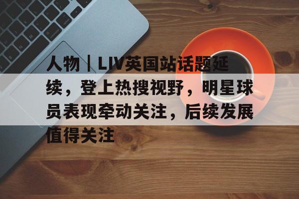 人物｜LIV英国站话题延续，登上热搜视野，明星球员表现牵动关注，后续发展值得关注