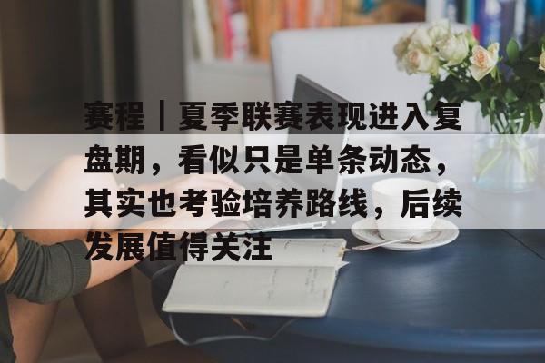 赛程｜夏季联赛表现进入复盘期，看似只是单条动态，其实也考验培养路线，后续发展值得关注