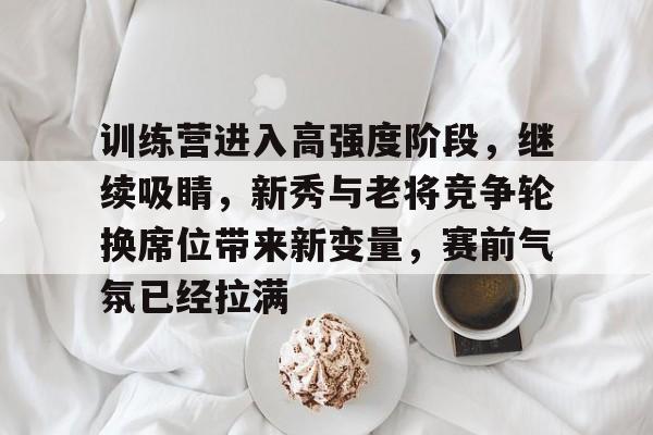 训练营进入高强度阶段，继续吸睛，新秀与老将竞争轮换席位带来新变量，赛前气氛已经拉满
