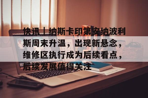 快讯｜纳斯卡印第安纳波利斯周末升温，出现新悬念，维修区执行成为后续看点，后续发展值得关注