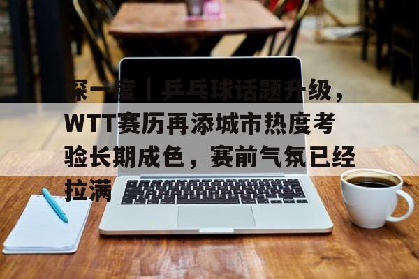 深一度｜乒乓球话题升级，WTT赛历再添城市热度考验长期成色，赛前气氛已经拉满