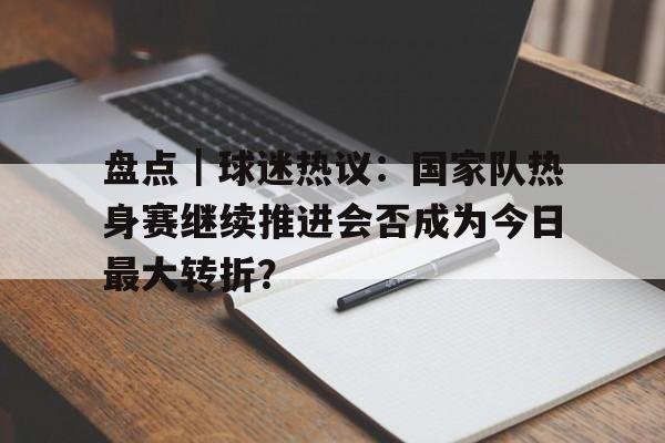 盘点｜球迷热议：国家队热身赛继续推进会否成为今日最大转折？
