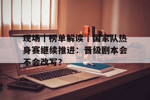 现场｜榜单解读｜国家队热身赛继续推进：晋级剧本会不会改写？
