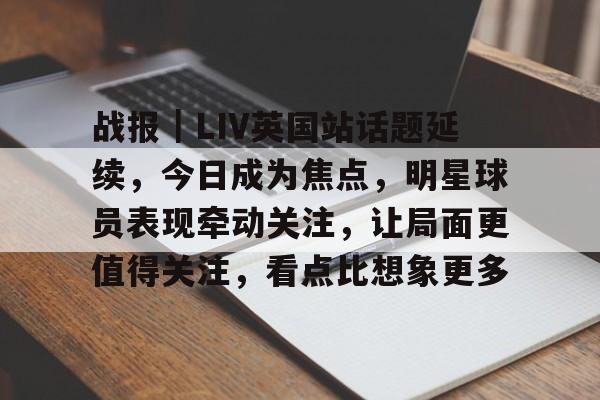 战报｜LIV英国站话题延续，今日成为焦点，明星球员表现牵动关注，让局面更值得关注，看点比想象更多