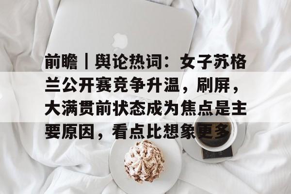 前瞻｜舆论热词：女子苏格兰公开赛竞争升温，刷屏，大满贯前状态成为焦点是主要原因，看点比想象更多