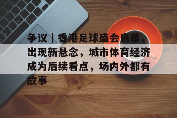 争议｜香港足球盛会启幕，出现新悬念，城市体育经济成为后续看点，场内外都有故事