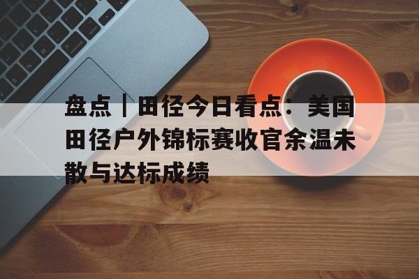 盘点｜田径今日看点：美国田径户外锦标赛收官余温未散与达标成绩