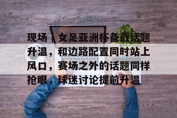 现场｜女足亚洲杯备战话题升温，和边路配置同时站上风口，赛场之外的话题同样抢眼，球迷讨论提前升温