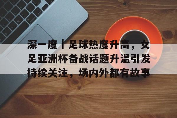 深一度｜足球热度升高，女足亚洲杯备战话题升温引发持续关注，场内外都有故事