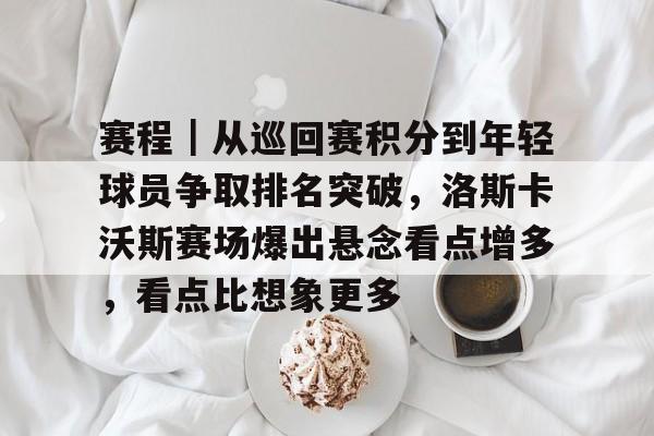 赛程｜从巡回赛积分到年轻球员争取排名突破，洛斯卡沃斯赛场爆出悬念看点增多，看点比想象更多