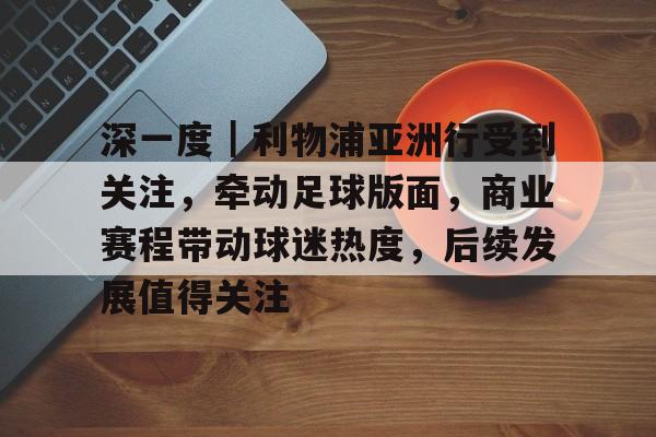 深一度｜利物浦亚洲行受到关注，牵动足球版面，商业赛程带动球迷热度，后续发展值得关注