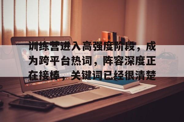 训练营进入高强度阶段，成为跨平台热词，阵容深度正在接棒，关键词已经很清楚