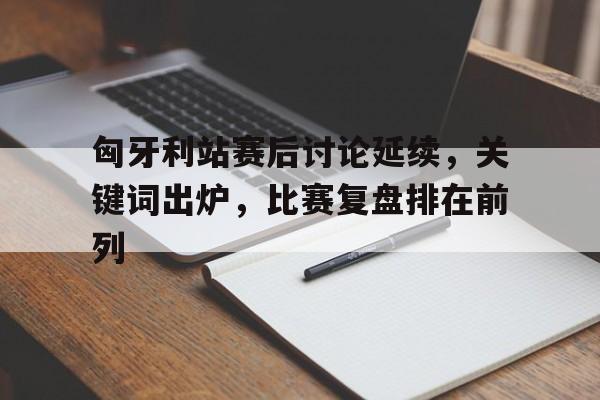 匈牙利站赛后讨论延续，关键词出炉，比赛复盘排在前列