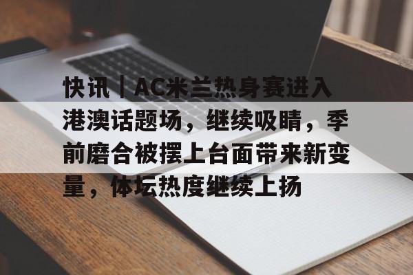 快讯｜AC米兰热身赛进入港澳话题场，继续吸睛，季前磨合被摆上台面带来新变量，体坛热度继续上扬