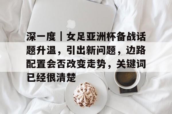 深一度｜女足亚洲杯备战话题升温，引出新问题，边路配置会否改变走势，关键词已经很清楚