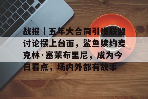 战报｜五年大合同引爆联盟讨论摆上台面，鲨鱼续约麦克林·塞莱布里尼，成为今日看点，场内外都有故事
