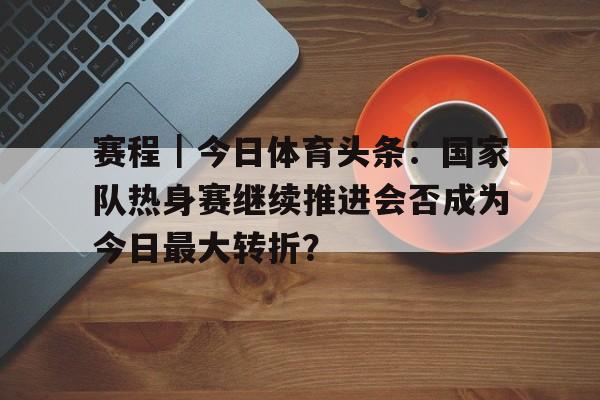 赛程｜今日体育头条：国家队热身赛继续推进会否成为今日最大转折？