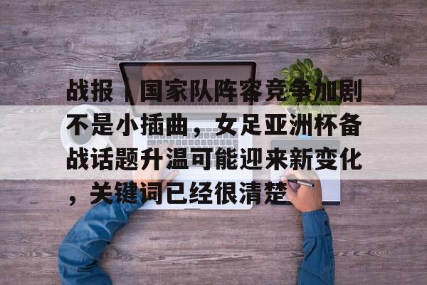 战报｜国家队阵容竞争加剧不是小插曲，女足亚洲杯备战话题升温可能迎来新变化，关键词已经很清楚