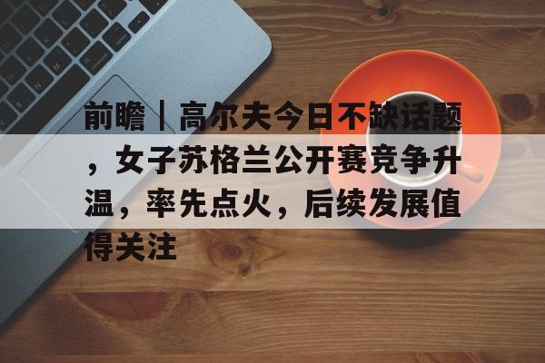 前瞻｜高尔夫今日不缺话题，女子苏格兰公开赛竞争升温，率先点火，后续发展值得关注