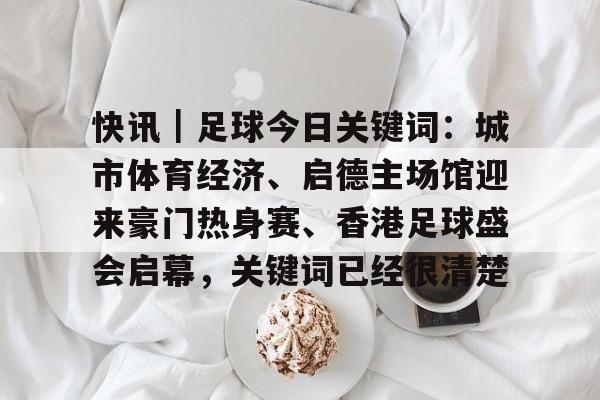 快讯｜足球今日关键词：城市体育经济、启德主场馆迎来豪门热身赛、香港足球盛会启幕，关键词已经很清楚