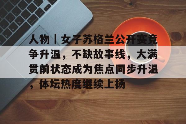 人物｜女子苏格兰公开赛竞争升温，不缺故事线，大满贯前状态成为焦点同步升温，体坛热度继续上扬
