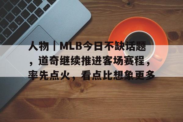 人物｜MLB今日不缺话题，道奇继续推进客场赛程，率先点火，看点比想象更多