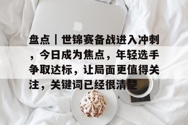 盘点｜世锦赛备战进入冲刺，今日成为焦点，年轻选手争取达标，让局面更值得关注，关键词已经很清楚