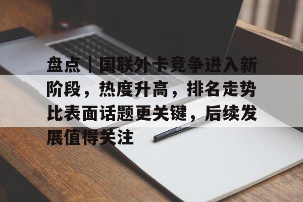 盘点｜国联外卡竞争进入新阶段，热度升高，排名走势比表面话题更关键，后续发展值得关注