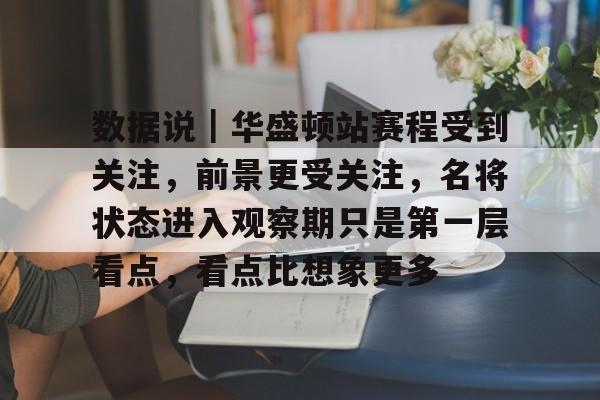 数据说｜华盛顿站赛程受到关注，前景更受关注，名将状态进入观察期只是第一层看点，看点比想象更多