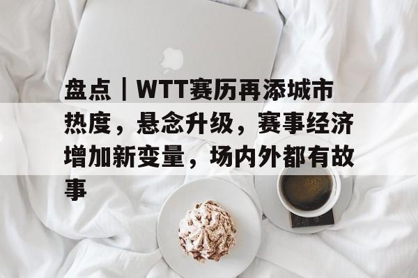 盘点｜WTT赛历再添城市热度，悬念升级，赛事经济增加新变量，场内外都有故事