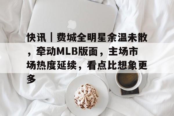 快讯｜费城全明星余温未散，牵动MLB版面，主场市场热度延续，看点比想象更多