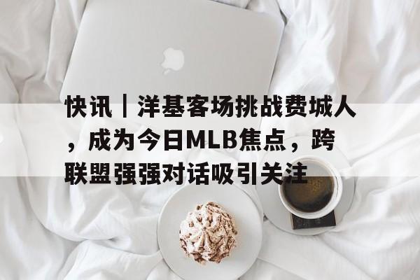快讯｜洋基客场挑战费城人，成为今日MLB焦点，跨联盟强强对话吸引关注
