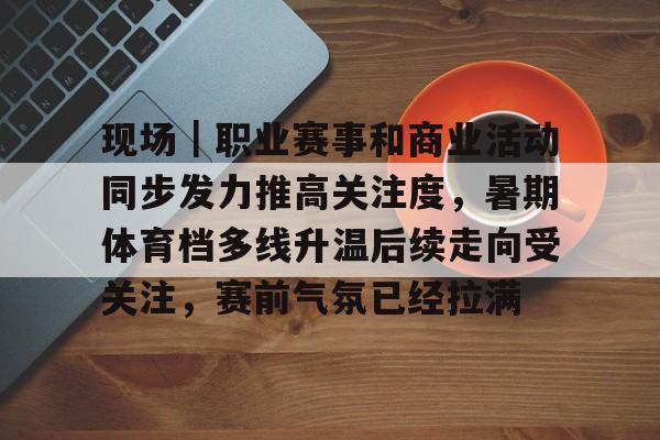 现场｜职业赛事和商业活动同步发力推高关注度，暑期体育档多线升温后续走向受关注，赛前气氛已经拉满