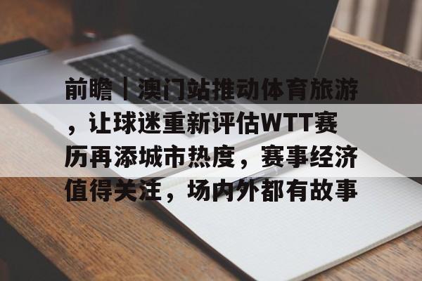 前瞻|澳门站推动体育旅游,让球迷重新评估WTT赛历再添城市热度,赛事经济值得关注,场内外都有故事 前瞻|澳门站推动体育旅游,让球迷重新评估WTT赛历再添城市热度,赛事经济值得关注,场内外都有故事