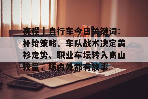 赛程｜自行车今日关键词：补给策略、车队战术决定黄衫走势、职业车坛转入高山较量，场内外都有故事