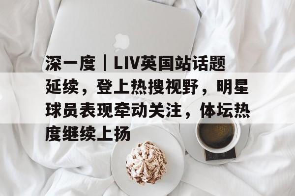 深一度｜LIV英国站话题延续，登上热搜视野，明星球员表现牵动关注，体坛热度继续上扬