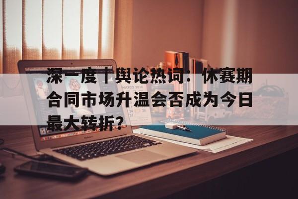 深一度｜舆论热词：休赛期合同市场升温会否成为今日最大转折？