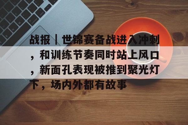 战报｜世锦赛备战进入冲刺，和训练节奏同时站上风口，新面孔表现被推到聚光灯下，场内外都有故事