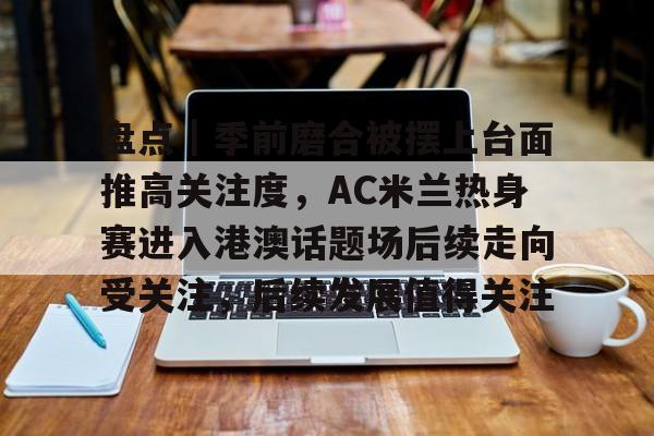 盘点｜季前磨合被摆上台面推高关注度，AC米兰热身赛进入港澳话题场后续走向受关注，后续发展值得关注