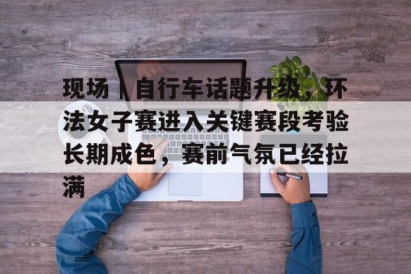 现场｜自行车话题升级，环法女子赛进入关键赛段考验长期成色，赛前气氛已经拉满