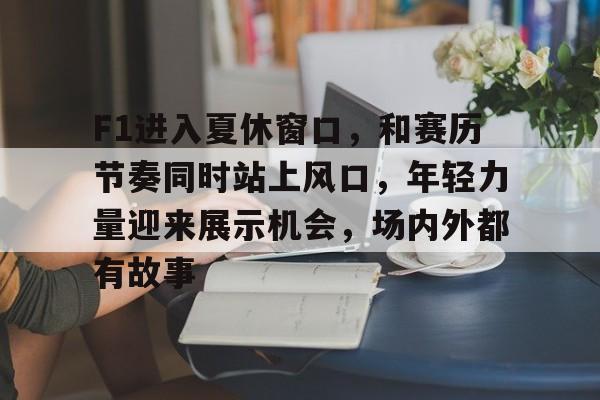 F1进入夏休窗口，和赛历节奏同时站上风口，年轻力量迎来展示机会，场内外都有故事