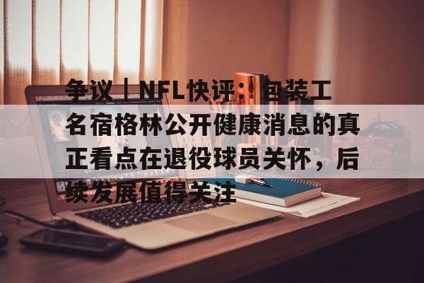 争议｜NFL快评：包装工名宿格林公开健康消息的真正看点在退役球员关怀，后续发展值得关注