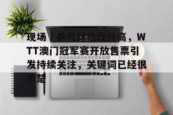 现场｜乒乓球热度升高，WTT澳门冠军赛开放售票引发持续关注，关键词已经很清楚