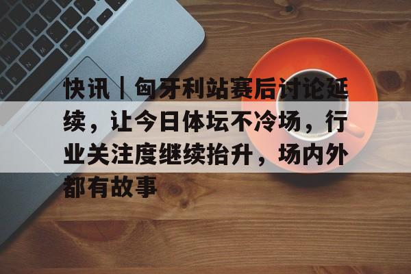 快讯｜匈牙利站赛后讨论延续，让今日体坛不冷场，行业关注度继续抬升，场内外都有故事