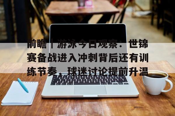 前瞻｜游泳今日观察：世锦赛备战进入冲刺背后还有训练节奏，球迷讨论提前升温